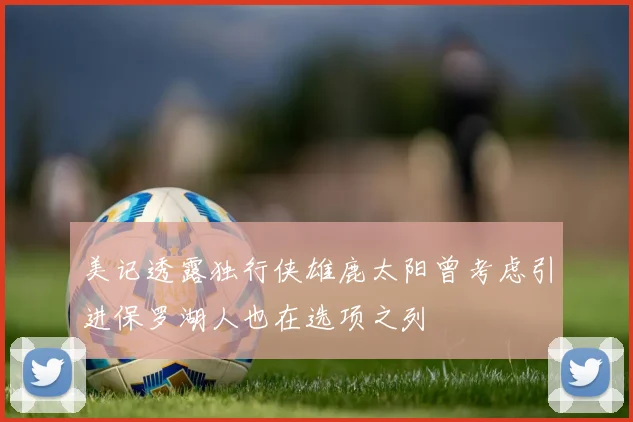 美记透露独行侠雄鹿太阳曾考虑引进保罗湖人也在选项之列
