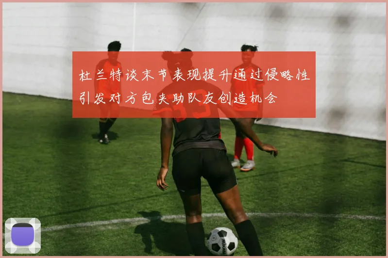 杜兰特谈末节表现提升通过侵略性引发对方包夹助队友创造机会