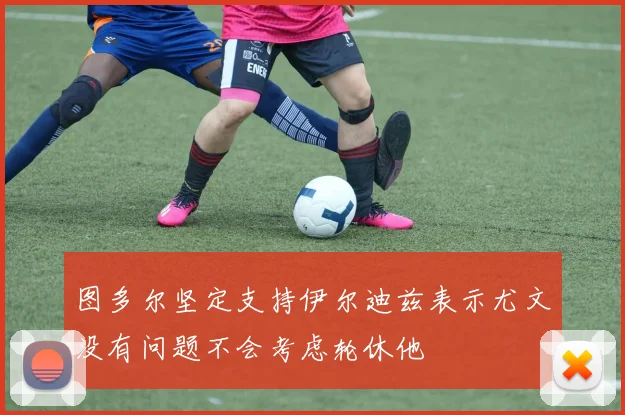 图多尔坚定支持伊尔迪兹表示尤文没有问题不会考虑轮休他