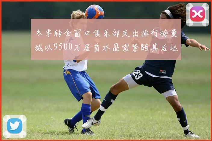 冬季转会窗口俱乐部支出排行榜曼城以9500万居首水晶宫紧随其后达8970万
