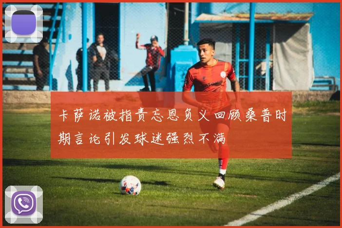 卡萨诺被指责忘恩负义回顾桑普时期言论引发球迷强烈不满
