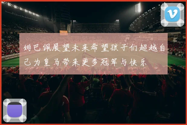 姆巴佩展望未来希望孩子们超越自己为皇马带来更多冠军与快乐