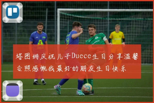 塔图姆庆祝儿子Duece生日分享温馨合照感慨我最好的朋友生日快乐