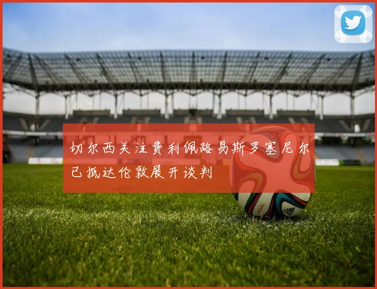 切尔西关注费利佩路易斯罗塞尼尔已抵达伦敦展开谈判