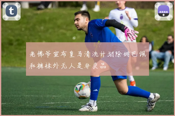 老佛爷宣布皇马清洗计划除姆巴佩和裤袜外无人是非卖品