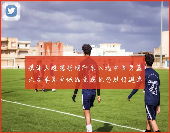 媒体人透露胡明轩未入选中国男篮大名单完全依据竞技状态进行遴选