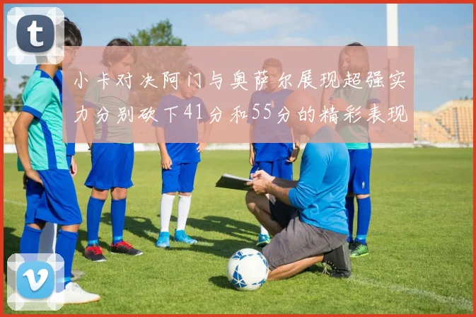 小卡对决阿门与奥萨尔展现超强实力分别砍下41分和55分的精彩表现