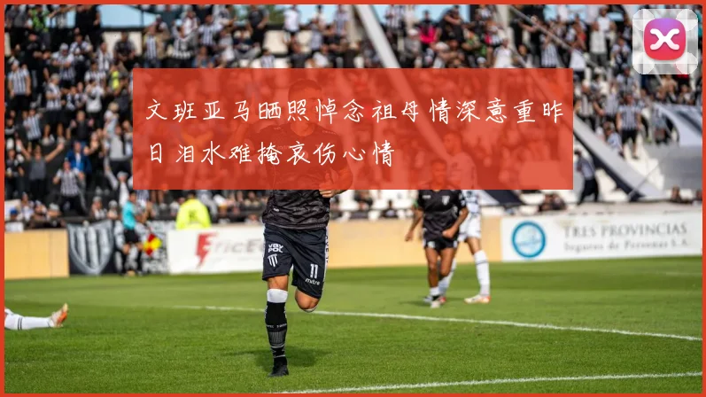 文班亚马晒照悼念祖母情深意重昨日泪水难掩哀伤心情