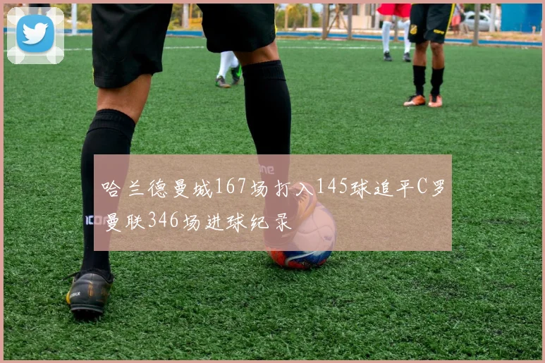哈兰德曼城167场打入145球追平C罗曼联346场进球纪录