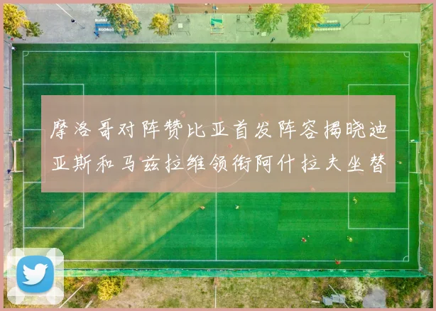 摩洛哥对阵赞比亚首发阵容揭晓迪亚斯和马兹拉维领衔阿什拉夫坐替补席