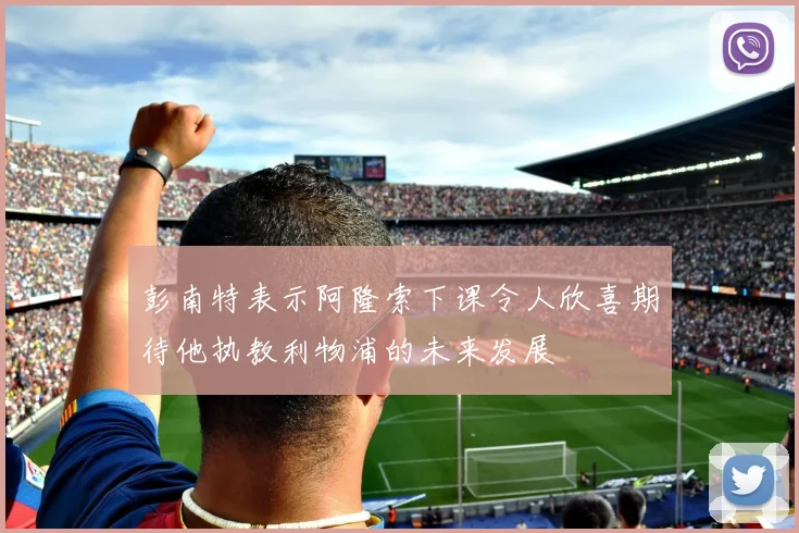 彭南特表示阿隆索下课令人欣喜期待他执教利物浦的未来发展