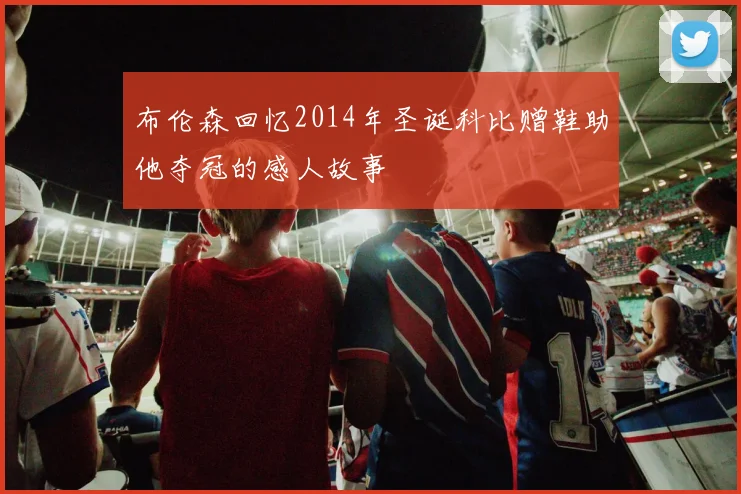 布伦森回忆2014年圣诞科比赠鞋助他夺冠的感人故事