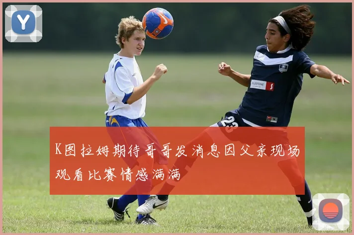 K图拉姆期待哥哥发消息因父亲现场观看比赛情感满满