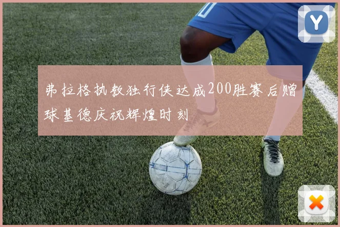 弗拉格执教独行侠达成200胜赛后赠球基德庆祝辉煌时刻