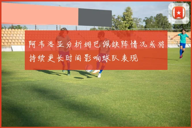 阿韦洛亚分析姆巴佩缺阵情况或将持续更长时间影响球队表现