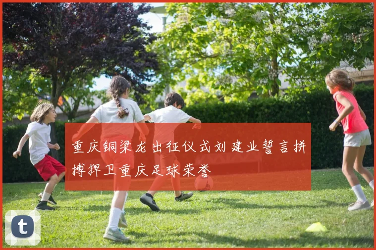 重庆铜梁龙出征仪式刘建业誓言拼搏捍卫重庆足球荣誉