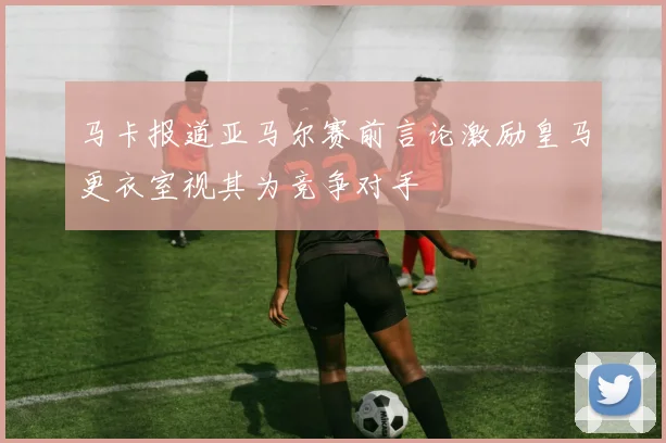 马卡报道亚马尔赛前言论激励皇马更衣室视其为竞争对手