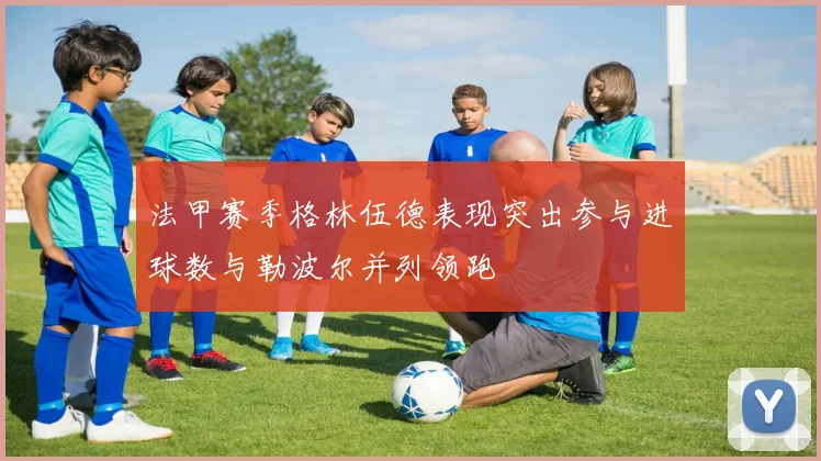 法甲赛季格林伍德表现突出参与进球数与勒波尔并列领跑