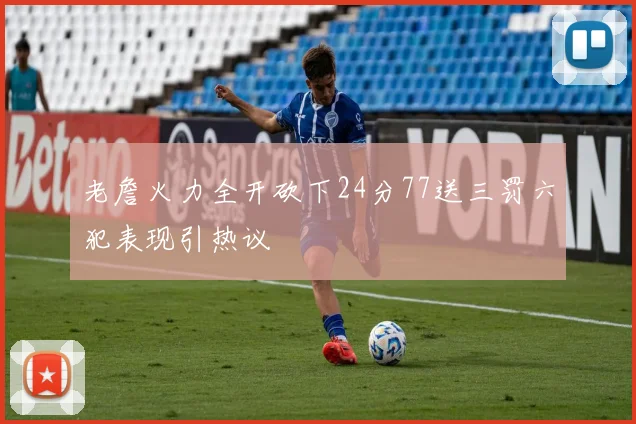 老詹火力全开砍下24分77送三罚六犯表现引热议