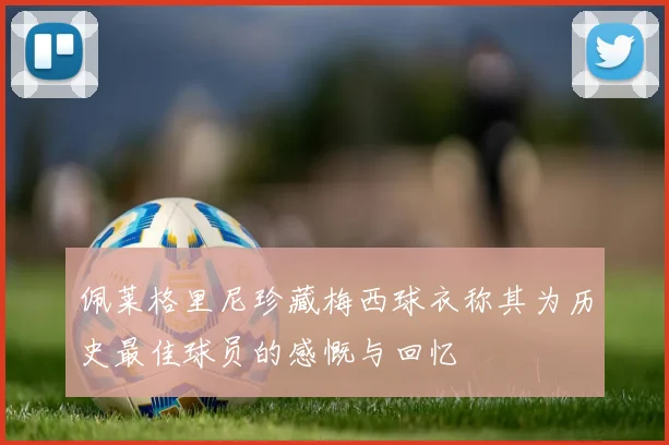 佩莱格里尼珍藏梅西球衣称其为历史最佳球员的感慨与回忆