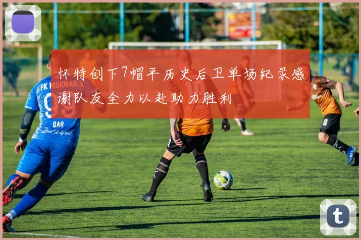 怀特创下7帽平历史后卫单场纪录感谢队友全力以赴助力胜利