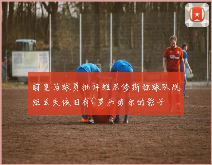 前皇马球员批评维尼修斯称球队规矩丢失依旧有C罗和劳尔的影子