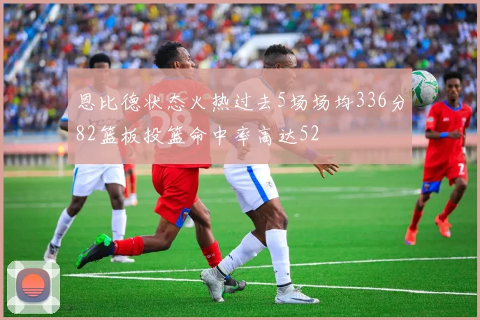 恩比德状态火热过去5场场均336分82篮板投篮命中率高达52