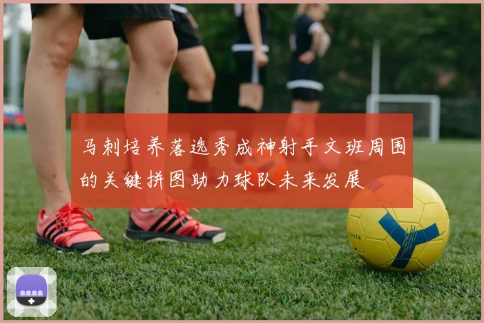 马刺培养落选秀成神射手文班周围的关键拼图助力球队未来发展