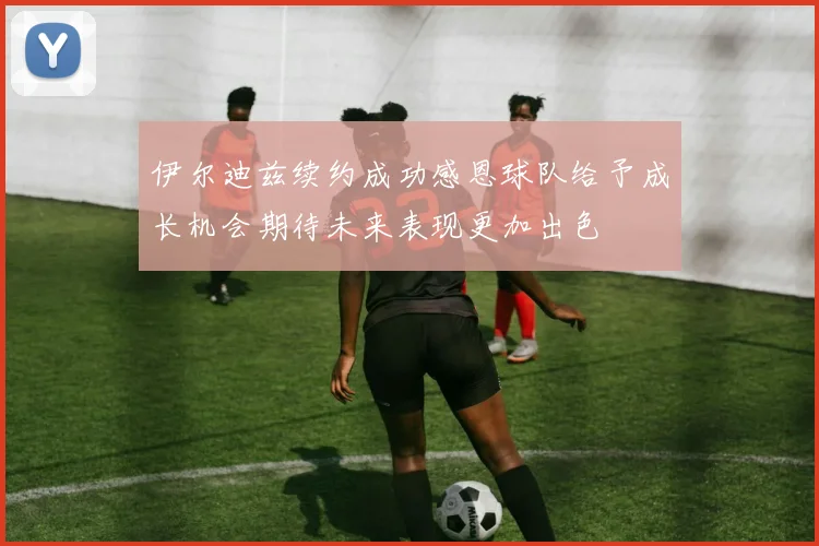 伊尔迪兹续约成功感恩球队给予成长机会期待未来表现更加出色