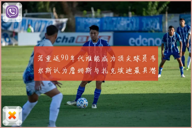 若重返90年代谁能成为顶尖球员韦尔斯认为詹姆斯与扎克埃迪最具潜力