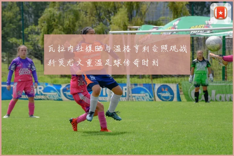瓦拉内社媒晒与温格亨利合照观战科莫尤文重温足球传奇时刻