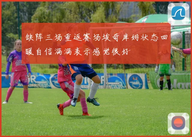 缺阵三场重返赛场埃奇库姆状态回暖自信满满表示感觉很好