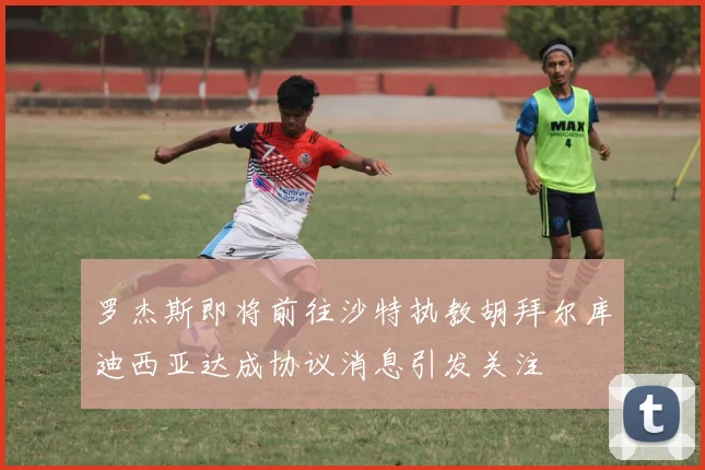 罗杰斯即将前往沙特执教胡拜尔库迪西亚达成协议消息引发关注