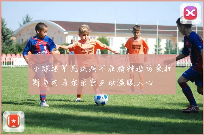 小球迷罕见疾病不屈精神造访桑托斯与内马尔亲密互动温暖人心