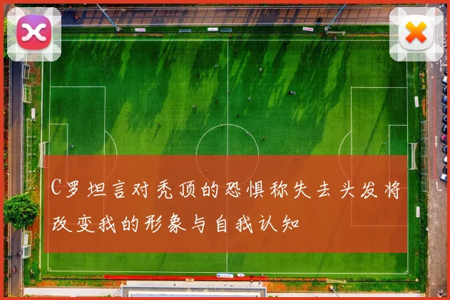 C罗坦言对秃顶的恐惧称失去头发将改变我的形象与自我认知