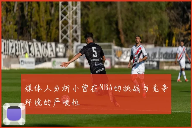 媒体人分析小曾在NBA的挑战与竞争环境的严峻性