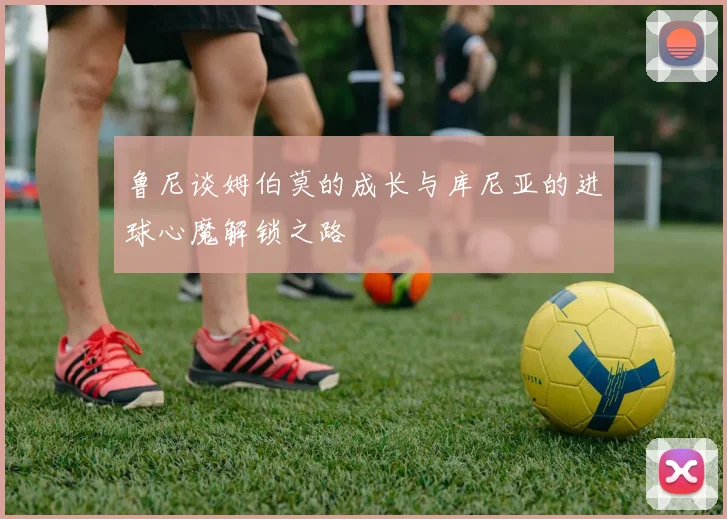 鲁尼谈姆伯莫的成长与库尼亚的进球心魔解锁之路