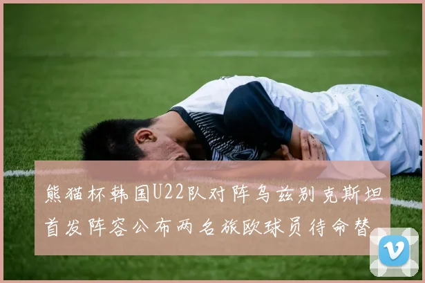 熊猫杯韩国U22队对阵乌兹别克斯坦首发阵容公布两名旅欧球员待命替补