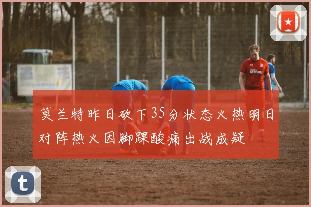 莫兰特昨日砍下35分状态火热明日对阵热火因脚踝酸痛出战成疑