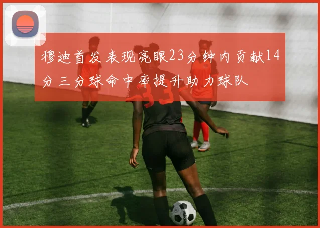穆迪首发表现亮眼23分钟内贡献14分三分球命中率提升助力球队